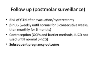 Follow up (postmolar surveillance)
• Risk of GTN after evacuation/hysterectomy
• β-hCG (weekly until normal for 3 consecutive weeks,
then monthly for 6 months)
• Contraception (OCPs and barrier methods, IUCD not
used untill normal β-hCG)
• Subsequent pregnancy outcome
 
