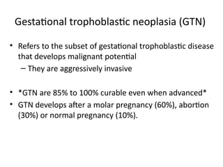 Gestational trophoblastic neoplasia (GTN)
• Refers to the subset of gestational trophoblastic disease
that develops malignant potential
– They are aggressively invasive
• *GTN are 85% to 100% curable even when advanced*
• GTN develops after a molar pregnancy (60%), abortion
(30%) or normal pregnancy (10%).
 