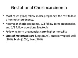 • Most cases (50%) follow molar pregnancy, the rest follow
a nonmolar pregnancy.
• Nonmolar choriocarcinoma, 2/3 follow term pregnancies,
and 1/3 follow abortions & ectopic
• Following term pregnancies carry higher mortality
• Sites of metastases are lungs (80%), anterior vaginal wall
(30%), brain (10%), liver (10%)
Gestational Choriocarcinoma
 