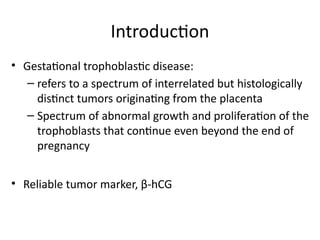 Introduction
• Gestational trophoblastic disease:
– refers to a spectrum of interrelated but histologically
distinct tumors originating from the placenta
– Spectrum of abnormal growth and proliferation of the
trophoblasts that continue even beyond the end of
pregnancy
• Reliable tumor marker, β-hCG
 