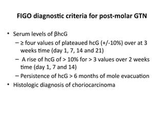 FIGO diagnostic criteria for post-molar GTN
• Serum levels of βhcG
– ≥ four values of plateaued hcG (+/-10%) over at 3
weeks time (day 1, 7, 14 and 21)
– A rise of hcG of > 10% for > 3 values over 2 weeks
time (day 1, 7 and 14)
– Persistence of hcG > 6 months of mole evacuation
• Histologic diagnosis of choriocarcinoma
 