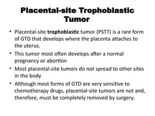 Placental-site Trophoblastic
Tumor
• Placental-site trophoblastic tumor (PSTT) is a rare form
of GTD that develops where the placenta attaches to
the uterus.
• This tumor most often develops after a normal
pregnancy or abortion
• Most placental-site tumors do not spread to other sites
in the body
• Although most forms of GTD are very sensitive to
chemotherapy drugs, placental-site tumors are not and,
therefore, must be completely removed by surgery.
 