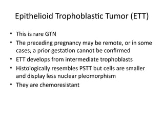 Epithelioid Trophoblastic Tumor (ETT)
• This is rare GTN
• The preceding pregnancy may be remote, or in some
cases, a prior gestation cannot be confirmed
• ETT develops from intermediate trophoblasts
• Histologically resembles PSTT but cells are smaller
and display less nuclear pleomorphism
• They are chemoresistant
 