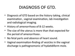 DIAGNOSIS OF GTD.
• Diagnosis of GTD based on the history taking, clinical
examination , vaginal examination, lab investigation
and radiological imaging.
• History of amenorrhoea of 8-12 weeks.
• The size of the uterus is more than that expected for
the period of amenorrhoea .
• No fetal parts and absence of heart sound.
• Vaginal examination-finding of vesicles in the vaginal
discharge is pathognomonic of hydatidiform mole.
 