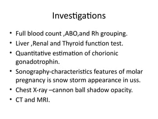 Investigations
• Full blood count ,ABO,and Rh grouping.
• Liver ,Renal and Thyroid function test.
• Quantitative estimation of chorionic
gonadotrophin.
• Sonography-characteristics features of molar
pregnancy is snow storm appearance in uss.
• Chest X-ray –cannon ball shadow opacity.
• CT and MRI.
 