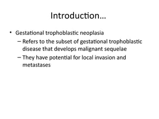 • Gestational trophoblastic neoplasia
– Refers to the subset of gestational trophoblastic
disease that develops malignant sequelae
– They have potential for local invasion and
metastases
Introduction…
 