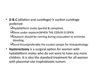 • D & C (dilation and curettage)→ suction curettage
preferred
Hydatidiform moles (partial & complete).
Done under oxytocin(WHEN THE CERVIX IS OPEN.
Oxytocin should be running during evacuation to minimize
bleeding.
Send tissue(preferably the curate) sample for Histopathology
• Hysterectomy is a surgical option for women with
hydatidiform moles who do not want to have any more
children. It is also the standard treatment for all women
with placental-site trophoblastic tumors
 