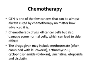 Chemotherapy
• GTN is one of the few cancers that can be almost
always cured by chemotherapy no matter how
advanced it is.
• Chemotherapy drugs kill cancer cells but also
damage some normal cells, which can lead to side
effects
• The drugs given may include methotrexate (often
combined with leucovorin), actinomycin-D,
cyclophosphamide (Cytoxan), vincristine, etoposide,
and cisplatin.
 
