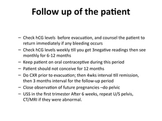 Follow up of the patient
– Check hCG levels before evacuation, and counsel the patient to
return immediately if any bleeding occurs
– Check hCG levels weekly till you get 3negative readings then see
monthly for 6-12 months
– Keep patient on oral contraceptive during this period
– Patient should not conceive for 12 months
– Do CXR prior to evacuation; then 4wks interval till remission,
then 3 months interval for the follow-up period
– Close observation of future pregnancies –do pelvic
– USS in the first trimester After 6 weeks, repeat U/S pelvis,
CT/MRI if they were abnormal.
 