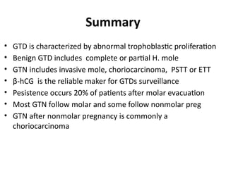 Summary
• GTD is characterized by abnormal trophoblastic proliferation
• Benign GTD includes complete or partial H. mole
• GTN includes invasive mole, choriocarcinoma, PSTT or ETT
• β-hCG is the reliable maker for GTDs surveillance
• Pesistence occurs 20% of patients after molar evacuation
• Most GTN follow molar and some follow nonmolar preg
• GTN after nonmolar pregnancy is commonly a
choriocarcinoma
 
