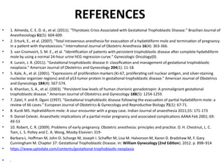 REFERENCES
• 1. Almeida, C. E. D. d., et al. (2011). "Thyrotoxic Crisis Associated with Gestational Trophoblastic Disease." Brazilian Journal of
Anesthesiology 61(5): 604-609.
• 2. Erturk, E., et al. (2007). "Total intravenous anesthesia for evacuation of a hydatidiform mole and termination of pregnancy
in a patient with thyrotoxicosis." International Journal of Obstetric Anesthesia 16(4): 363-366.
• 3. van Cromvoirt, S. M. E., et al. "Identification of patients with persistent trophoblastic disease after complete hydatidiform
mole by using a normal 24-hour urine hCG regression curve." Gynecologic Oncology(0).
• 4. Lurain, J. R. (2011). "Gestational trophoblastic disease II: classification and management of gestational trophoblastic
neoplasia." American Journal of Obstetrics and Gynecology 204(1): 11-18.
• 5. Kale, A., et al. (2001). "Expressions of proliferation markers (Ki-67, proliferating cell nuclear antigen, and silver-staining
nucleolar organizer regions) and of p53 tumor protein in gestational trophoblastic disease." American Journal of Obstetrics
and Gynecology 184(4): 567-574.
• 6. Khanlian, S. A., et al. (2003). "Persistent low levels of human chorionic gonadotropin: A premalignant gestational
trophoblastic disease." American Journal of Obstetrics and Gynecology 188(5): 1254-1259.
• 7. Zalel, Y. and R. Dgani (1997). "Gestational trophoblastic disease following the evacuation of partial hydatidiform mole: a
review of 66 cases." European Journal of Obstetrics & Gynecology and Reproductive Biology 71(1): 67-71.
• 8. Kurdi MS. Hydratidiform mole: A sour encounter with a grapy case. Indian Journal of anaesthesia 2011;55: 171-173
• 9. Daniel Celeski. Anaesthetic implications of a partial molar pregnancy and associated complications AANA Feb 2001; 69:
49-53
• 10. Robert, C. R. (2009). Problems of early pregnancy. Obstetric anesthesia: principles and practice. D. H. Chestnut, L. C.
Tsen, L. S. Polley and C. A. Wong, Mosby Elsevier: 319-
• Barbara L. Hoffman M, John O. Schorge M, Joseph I. Schaffer M, Lisa M. Halvorson M, Karen D. Bradshaw M, F. Gary
Cunningham M. Chapter 37: Gestational Trophoblastic Disease. In: William Gynecology (2nd Edition). 2012. p. 898–914
• https://www.uptodate.com/contents/gestational-trophoblastic-neoplasia
• .
 