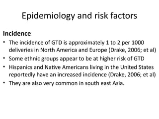 Epidemiology and risk factors
Incidence
• The incidence of GTD is approximately 1 to 2 per 1000
deliveries in North America and Europe (Drake, 2006; et al)
• Some ethnic groups appear to be at higher risk of GTD
• Hispanics and Native Americans living in the United States
reportedly have an increased incidence (Drake, 2006; et al)
• They are also very common in south east Asia.
 