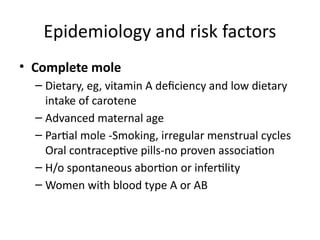 • Complete mole
– Dietary, eg, vitamin A deficiency and low dietary
intake of carotene
– Advanced maternal age
– Partial mole -Smoking, irregular menstrual cycles
Oral contraceptive pills-no proven association
– H/o spontaneous abortion or infertility
– Women with blood type A or AB
Epidemiology and risk factors
 