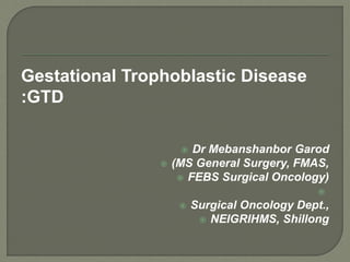 Gestational Trophoblastic Disease
:GTD
 Dr Mebanshanbor Garod
 (MS General Surgery, FMAS,
 FEBS Surgical Oncology)

 Surgical Oncology Dept.,
 NEIGRIHMS, Shillong
 