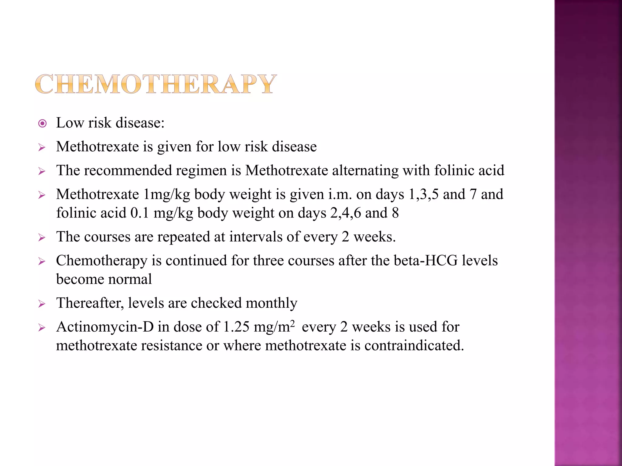  Low risk disease:
 Methotrexate is given for low risk disease
 The recommended regimen is Methotrexate alternating with folinic acid
 Methotrexate 1mg/kg body weight is given i.m. on days 1,3,5 and 7 and
folinic acid 0.1 mg/kg body weight on days 2,4,6 and 8
 The courses are repeated at intervals of every 2 weeks.
 Chemotherapy is continued for three courses after the beta-HCG levels
become normal
 Thereafter, levels are checked monthly
 Actinomycin-D in dose of 1.25 mg/m2 every 2 weeks is used for
methotrexate resistance or where methotrexate is contraindicated.
 