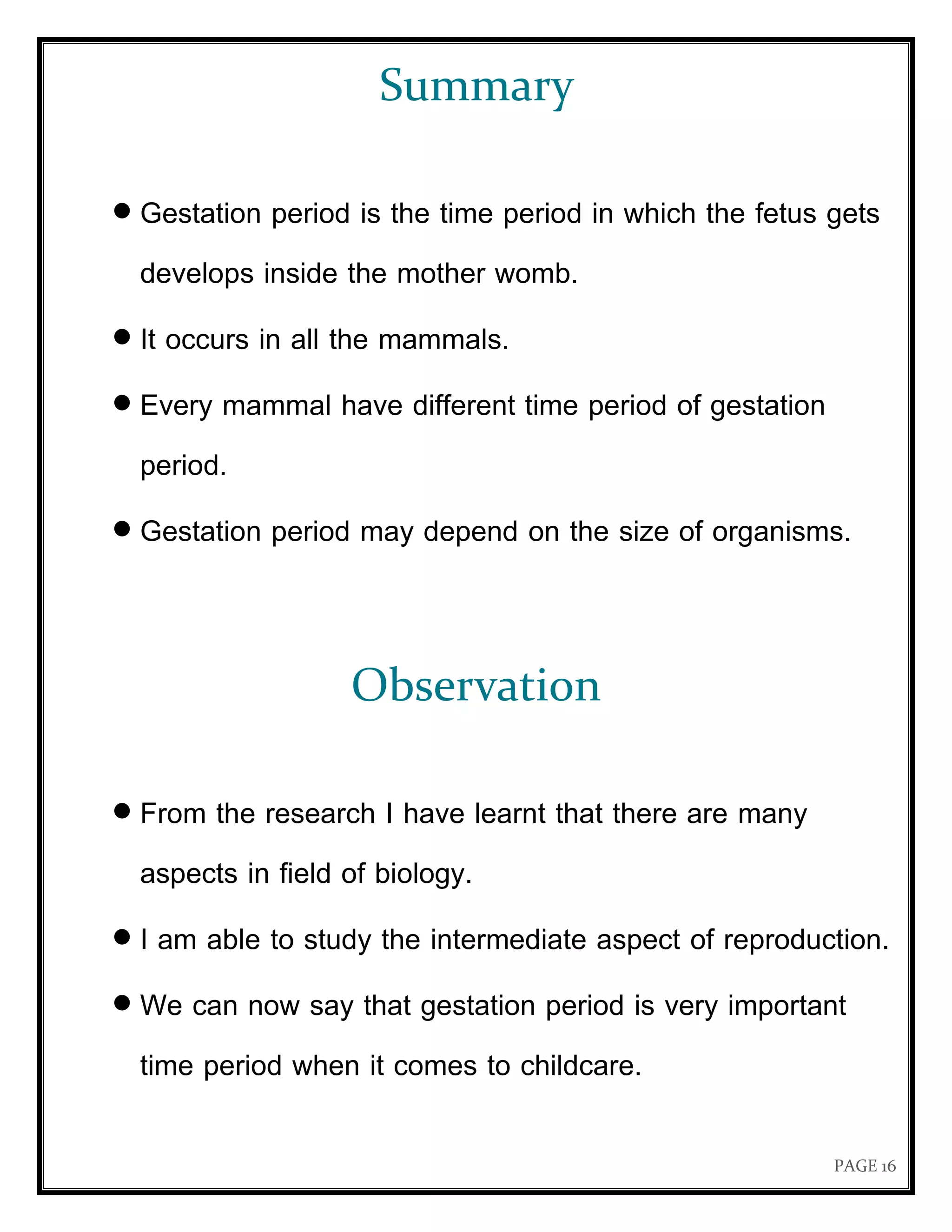 PAGE 16
Summary
 Gestation period is the time period in which the fetus gets
develops inside the mother womb.
 It occurs in all the mammals.
 Every mammal have different time period of gestation
period.
 Gestation period may depend on the size of organisms.
Observation
 From the research I have learnt that there are many
aspects in field of biology.
 I am able to study the intermediate aspect of reproduction.
 We can now say that gestation period is very important
time period when it comes to childcare.
 