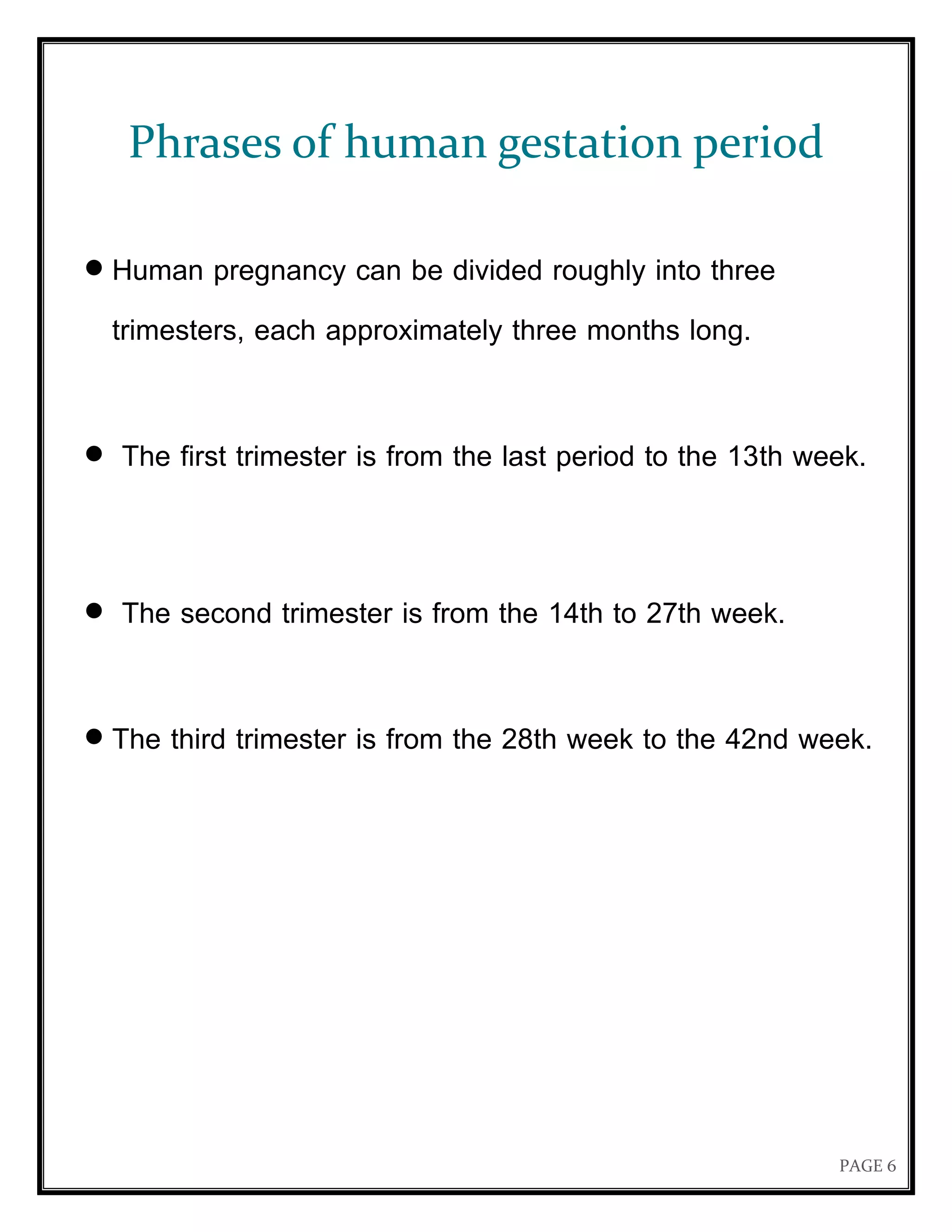 PAGE 6
Phrases of human gestation period
 Human pregnancy can be divided roughly into three
trimesters, each approximately three months long.
 The first trimester is from the last period to the 13th week.
 The second trimester is from the 14th to 27th week.
 The third trimester is from the 28th week to the 42nd week.
 