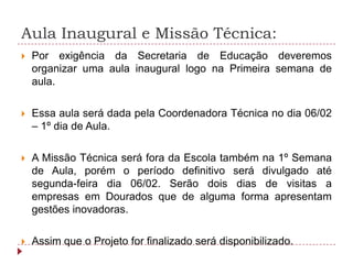 Aula Inaugural e Missão Técnica:
   Por exigência da Secretaria de Educação deveremos
    organizar uma aula inaugural logo na Primeira semana de
    aula.

   Essa aula será dada pela Coordenadora Técnica no dia 06/02
    – 1º dia de Aula.

   A Missão Técnica será fora da Escola também na 1º Semana
    de Aula, porém o período definitivo será divulgado até
    segunda-feira dia 06/02. Serão dois dias de visitas a
    empresas em Dourados que de alguma forma apresentam
    gestões inovadoras.

   Assim que o Projeto for finalizado será disponibilizado.
 