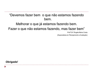 “Devemos fazer bem o que não estamos fazendo
                         bem.
      Melhorar o que já estamos fazendo bem.
  Fazer o que não estamos fazendo, mas fazer bem”
                                             Profª Drª Ângela Maria Costa
                                (Especialista em Planejamento e Avaliação)




Obrigada!
 