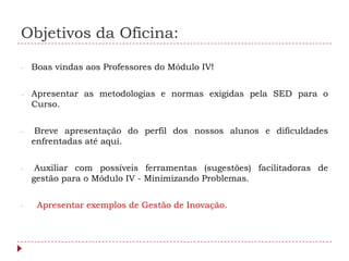Objetivos da Oficina:

-   Boas vindas aos Professores do Módulo IV!


-   Apresentar as metodologias e normas exigidas pela SED para o
    Curso.


-    Breve apresentação do perfil dos nossos alunos e dificuldades
    enfrentadas até aqui.


-    Auxiliar com possíveis ferramentas (sugestões) facilitadoras de
    gestão para o Módulo IV - Minimizando Problemas.


-    Apresentar exemplos de Gestão de Inovação.
 
