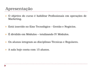 Apresentação
   O objetivo do curso é habilitar Profissionais em operações de
    Marketing.

   Está inserido no Eixo Tecnológico - Gestão e Negócios.

   É dividido em Módulos – totalizando IV Módulos.

   Os alunos integram as disciplinas Técnicas e Regulares.

   A sala hoje conta com 15 alunos.
 