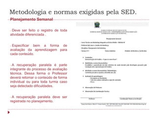 Metodologia e normas exigidas pela SED.
Planejamento Semanal

-Deve ser feito o registro de toda
atividade diferenciada .


-Especificar bem a forma de
avaliação da aprendizagem para
cada conteúdo.


-A   recuperação paralela é parte
integrante do processo de avaliação
técnica. Dessa forma o Professor
deverá retomar o conteúdo de forma
individual ou para toda turma caso
seja detectado dificuldades.


-A  recuperação paralela deve ser
registrada no planejamento.
 