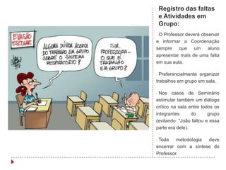 Registro das faltas
    e Atividades em
    Grupo:
-O Professor deverá observar
e informar a Coordenação
sempre    que    um    aluno
apresentar mais de uma falta
em sua aula.

- Preferencialmente organizar
trabalhos em grupo em sala.

- Nos casos de Seminário
estimular também um diálogo
crítico na sala entre todos os
integrantes      do      grupo
(evitando: “João faltou e essa
parte era dele).

-Toda    metodologia deve
encerrar com a síntese do
Professor.
 