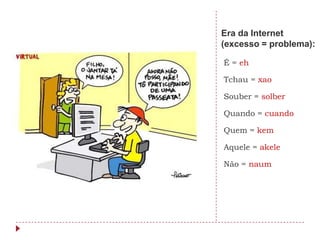 Era da Internet
(excesso = problema):

É = eh

Tchau = xao

Souber = solber

Quando = cuando

Quem = kem

Aquele = akele

Não = naum
 