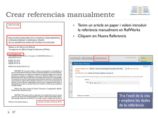 Click and drop: característiques
• Permet incloure a RefWorks de forma automàtica tant el
document a text complet com la referència bibliogràfica.
• Requereix disposar prèviament del PDF de l'article.
• No funciona en tots els documents.
• Simplement cal fer clic i arrossegar el fitxer sobre la
zona de referències de RefWorks
• Es disposa de 3 Mb d'espai que es pot ampliar
connectant el compte RefWorks amb Dropbox
27
 
