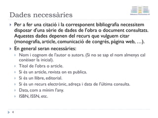 Motius per a citar
La citació i la bibliografia en els treballs acadèmics és
important per:
• Donar suport les nostres idees.
• Contrastar les nostres idees.
• Demostrar que el tema tractat és un tema d'interès
actual.
• La Llei de Drets d'autor indica que hem de fer per evitar
el plagi.
• És un deure ètic no atribuir-nos l'obra d'un altre autor.
• Pot ajudar als nostres lectors a ampliar informació del
tema tractat.
4
 