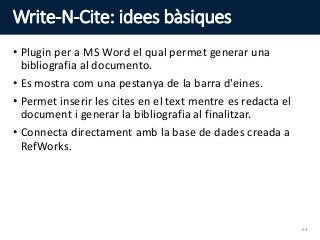 Write-N-Cite: idees bàsiques
• Plugin per a MS Word el qual permet generar una
bibliografia al documento.
• Es mostra com una pestanya de la barra d'eines.
• Permet inserir les cites en el text mentre es redacta el
document i generar la bibliografia al finalitzar.
• Connecta directament amb la base de dades creada a
RefWorks.
64
 