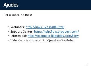 Ajudes
Per a saber-ne més:
• Webinars: http://links.uv.es/48XCfmC
• Support Center: http://help.flow.proquest.com/
• Informació: http://proquest.libguides.com/flow
• Videotutorials: buscar ProQuest en YouTube
80
 