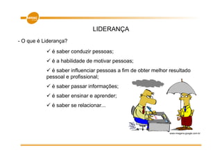 LIDERANÇA
- O que é Liderança?
             é saber conduzir pessoas;
             é a habilidade de motivar pessoas;
             é saber influenciar pessoas a fim de obter melhor resultado
           pessoal e profissional;
             é saber passar informações;
             é saber ensinar e aprender;
             é saber se relacionar...




                                                               www.imagens.google.com.br
 