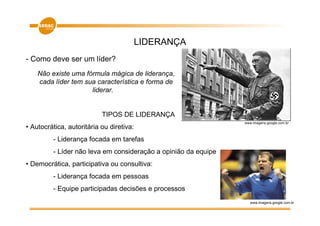 LIDERANÇA
- Como deve ser um líder?
    Não existe uma fórmula mágica de liderança,
    cada líder tem sua característica e forma de
                     liderar.


                           TIPOS DE LIDERANÇA
                                                                www.imagens.google.com.br
• Autocrática, autoritária ou diretiva:
         - Liderança focada em tarefas
         - Líder não leva em consideração a opinião da equipe
• Democrática, participativa ou consultiva:
         - Liderança focada em pessoas
         - Equipe participadas decisões e processos
                                                                   www.imagens.google.com.br
 