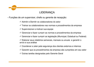 LIDERANÇA
- Funções de um supervisor, chefe ou gerente de recepção:
             Admitir e Demitir os colaboradores do setor
             Treinar os colaboradores nas normas e procedimentos da empresa
             Supervisionar e motivar sua equipe
             Gerenciar e fazer cumprir as normas e procedimentos da empresa
             Gerenciar e fazer cumprir as legislação (Municipal, Estadual ou Federal)
             Elaborar seus relatórios semanais, mensais ou anuais e garantir o
           envio e sua análise
             Coordenar e zelar pela segurança dos clientes externos e internos
             Garantir que os procedimentos da empresa são cumpridos em seu setor
             Outras tarefas designadas pelo Gerente Geral
 