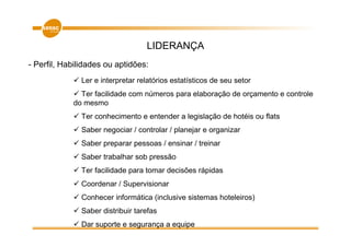 LIDERANÇA
- Perfil, Habilidades ou aptidões:
               Ler e interpretar relatórios estatísticos de seu setor
              Ter facilidade com números para elaboração de orçamento e controle
            do mesmo
               Ter conhecimento e entender a legislação de hotéis ou flats
               Saber negociar / controlar / planejar e organizar
               Saber preparar pessoas / ensinar / treinar
               Saber trabalhar sob pressão
               Ter facilidade para tomar decisões rápidas
               Coordenar / Supervisionar
               Conhecer informática (inclusive sistemas hoteleiros)
               Saber distribuir tarefas
               Dar suporte e segurança a equipe
 