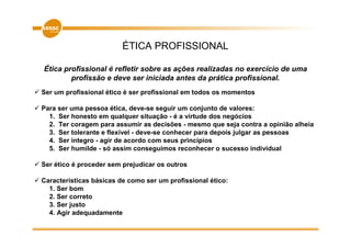 ÉTICA PROFISSIONAL

Ética profissional é refletir sobre as ações realizadas no exercício de uma
        profissão e deve ser iniciada antes da prática profissional.
Ser um profissional ético é ser profissional em todos os momentos

Para ser uma pessoa ética, deve-se seguir um conjunto de valores:
  1. Ser honesto em qualquer situação - é a virtude dos negócios
  2. Ter coragem para assumir as decisões - mesmo que seja contra a opinião alheia
  3. Ser tolerante e flexível - deve-se conhecer para depois julgar as pessoas
  4. Ser íntegro - agir de acordo com seus princípios
  5. Ser humilde - só assim conseguimos reconhecer o sucesso individual

Ser ético é proceder sem prejudicar os outros

Características básicas de como ser um profissional ético:
  1. Ser bom
  2. Ser correto
  3. Ser justo
  4. Agir adequadamente
 