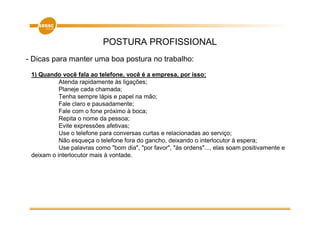 POSTURA PROFISSIONAL
- Dicas para manter uma boa postura no trabalho:
 1) Quando você fala ao telefone, você é a empresa, por isso:
           Atenda rapidamente às ligações;
           Planeje cada chamada;
           Tenha sempre lápis e papel na mão;
           Fale claro e pausadamente;
           Fale com o fone próximo à boca;
           Repita o nome da pessoa;
           Evite expressões afetivas;
           Use o telefone para conversas curtas e relacionadas ao serviço;
           Não esqueça o telefone fora do gancho, deixando o interlocutor à espera;
           Use palavras como "bom dia", "por favor", "às ordens"..., elas soam positivamente e
 deixam o interlocutor mais à vontade.
 