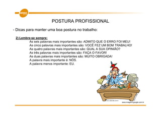 POSTURA PROFISSIONAL
- Dicas para manter uma boa postura no trabalho:

 2) Lembre-se sempre:
          As seis palavras mais importantes são: ADMITO QUE O ERRO FOI MEU!
          As cinco palavras mais importantes são: VOCÊ FEZ UM BOM TRABALHO!
          As quatro palavras mais importantes são: QUAL A SUA OPINIÃO?
          As três palavras mais importantes são: FAÇA O FAVOR!
          As duas palavras mais importantes são: MUITO OBRIGADA!
          A palavra mais importante é: NÓS.
          A palavra menos importante: EU.




                                                                    www.imagens.google.com.br
 