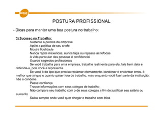 POSTURA PROFISSIONAL
- Dicas para manter uma boa postura no trabalho:

 3) Sucesso no Trabalho:
          Sustente a política da empresa
          Apóie a política de seu chefe
          Mostre fidelidade
          Nunca repita mexericos, nunca faça ou repasse as fofocas
          A vida particular das pessoas é confidencial
          Guarde segredos profissionais
          Se você trabalha para uma empresa, trabalhe realmente para ela, fale bem dela e
 defenda-a, pois você a representa.
          Se você é do tipo que precisa reclamar eternamente, condenar e encontrar erros, é
 melhor que xingue o quanto quiser fora do trabalho, mas enquanto você fizer parte da instituição,
 não a condene.
          Passe confiança
          Troque informações com seus colegas de trabalho
          Não compare seu trabalho com o de seus colegas a fim de justificar seu salário ou
 aumento
          Saiba sempre onde você quer chegar e trabalhe com ética
 