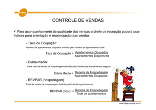 CONTROLE DE VENDAS

  Para acompanhamento da qualidade das vendas o chefe de recepção poderá usar
índices para orientação e maximização das vendas:

       - Taxa de Ocupação:
       Número de apartamentos ocupados dividido pelo número de apartamentos total

                          Taxa de Ocupação = Apartamentos Ocupados
                                             Apartamentos Disponíveis

       - Diária-média:
        Valor total da receita de hospedagem dividido pelo número de apartamentos alugados


                                  Diária Média = Receita de Hospedagem
                                                 Apartamentos Ocupados
       - REVPAR (hospedagem)
       Total de receita de hospedagem dividido pelo total de apartamentos


                              REVPAR (hosp) = Receita de Hospedagem
                                               Total de apartamentos


                                                                                             www.imagens.google.com.br
 