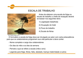 ESCALA DE TRABALHO
                                        Antes de elaborar uma escala de folga ou
                                      escala de trabalho o chefe de recepção deverá
                                      se basear nos seguintes itens:
                                         1) Legislação trabalhista
                                         2) Ocupação do hotel
                                         3) Fluxo de trabalho
                                         4) Escala de férias

 www.imagens.google.com.br

  O formulário e escala de folga deve ser divulgado ao setor com certa antecedência
para que os colaboradores programem sua vida particular e deve conter:
  - Nome completo e cargo dos colaboradores
  - Os dias do mês e os dias da semana
  - Período a que se refere a escala (mês e ano)
  - Legenda para folga, férias, falta, atestado, licença maternidade e outros
 