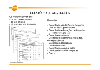 RELATÓRIOS E CONTROLES
Os relatórios devem ser:
- de fácil preenchimento             Exemplos:
- de fácil análise
- eficazes em sua finalidade         - Controle de solicitações de hóspedes
                                     - Livro de passagem de turno
                                     - Controle de reclamações de hóspedes
                                     - Controle de bagagens
                                     - Controle de visitantes
                                     - Controle de encomendas / recados /
                                     correspondências
                                     - Controle de discrepância
                                     - Controle de caixa
                                     - Controle de entrada e saída
                                     - Controle de saldo de hóspedes
                                     - Outros



www.imagens.google.com.br
 