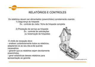 RELATÓRIOS E CONTROLES

Os relatórios devem ser alimentados (preenchidos) corretamente visando:
        1) Segurança do hóspede
             Ex.: controle de visita / ficha de hóspede completa

        2) Prestação de serviço ao hóspede
                 Ex.: controle de solicitações
                  ou reclamação de hóspedes


 O chefe de recepção deve:
- analisar cuidadosamente todos os relatórios,
adaptando-os ao seu dia-a-dia quando
necessários.
- garantir que os relatórios sejam devidamente
preenchidos.
- gerar estatísticas desses relatórios para
apresentação ao gerente                                              www.imagens.google.com.br
 
