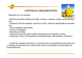 CONTROLE ORÇAMENTÁRIO
  Despesas de uma recepção:
                                                                            www.imagens.google.com.br

  - Material de escritório (folhas de sulfite, canetas, envelopes, pastas, sacos plásticos
  etc.).
  - Folheteria (ficha de hóspede, nota fiscal, recibo, cartão de identificação de hóspede
  etc.).
  - Chave magnética para portas
  - Lacre para bagagens
  - Etiqueta para malas
  - Verba para envio de cartas / objetos esquecidos por hóspedes (correio)
  - Verba para “mimos” de hóspedes na recepção (balas, café expresso, frutas etc.)



   O chefe de recepção deve fazer um orçamento do seu departamento de acordo com
o resultado previsto pelo hotel, observando número de hóspedes (movimentação do
empreendimento).
 
