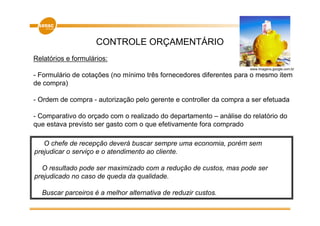 CONTROLE ORÇAMENTÁRIO
Relatórios e formulários:
                                                                     www.imagens.google.com.br

- Formulário de cotações (no mínimo três fornecedores diferentes para o mesmo item
de compra)

- Ordem de compra - autorização pelo gerente e controller da compra a ser efetuada

- Comparativo do orçado com o realizado do departamento – análise do relatório do
que estava previsto ser gasto com o que efetivamente fora comprado

   O chefe de recepção deverá buscar sempre uma economia, porém sem
prejudicar o serviço e o atendimento ao cliente.

  O resultado pode ser maximizado com a redução de custos, mas pode ser
prejudicado no caso de queda da qualidade.

  Buscar parceiros é a melhor alternativa de reduzir custos.
 
