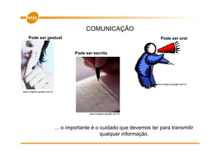 COMUNICAÇÃO
    Pode ser gestual                                                      Pode ser oral


                                    Pode ser escrita




                                                                       www.imagens.google.com.br


www.imagens.google.com.br




                                           www.imagens.google.com.br




                            ... o importante é o cuidado que devemos ter para transmitir
                                                 qualquer informação.
 