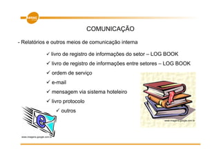 COMUNICAÇÃO

- Relatórios e outros meios de comunicação interna

                         livro de registro de informações do setor – LOG BOOK
                         livro de registro de informações entre setores – LOG BOOK
                         ordem de serviço
                         e-mail
                         mensagem via sistema hoteleiro
                         livro protocolo
                             outros
                                                                       www.imagens.google.com.br




 www.imagens.google.com.br
 