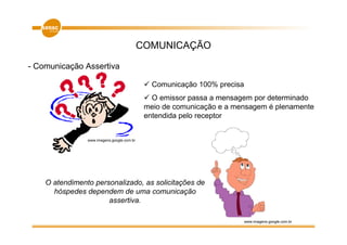 COMUNICAÇÃO

- Comunicação Assertiva

                                               Comunicação 100% precisa
                                               O emissor passa a mensagem por determinado
                                             meio de comunicação e a mensagem é plenamente
                                             entendida pelo receptor


                www.imagens.google.com.br




    O atendimento personalizado, as solicitações de
      hóspedes dependem de uma comunicação
                      assertiva.

                                                                          www.imagens.google.com.br
 