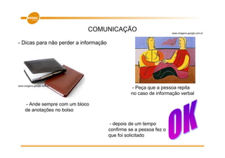 COMUNICAÇÃO                           www.imagens.google.com.br



- Dicas para não perder a informação




www.imagens.google.com.br
                                                 - Peça que a pessoa repita
                                                 no caso de informação verbal

     - Ande sempre com um bloco
     de anotações no bolso

                                       - depois de um tempo
                                       confirme se a pessoa fez o
                                       que foi solicitado
 